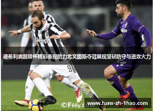 德希利奥超级杯精彩表现助力尤文图斯夺冠展现坚韧防守与进攻火力 德希利奥超级杯精彩表现助力尤文图斯夺冠展现坚韧防守与进攻火力