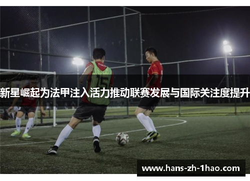 新星崛起为法甲注入活力推动联赛发展与国际关注度提升 新星崛起为法甲注入活力推动联赛发展与国际关注度提升