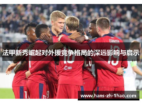 法甲新秀崛起对外援竞争格局的深远影响与启示 法甲新秀崛起对外援竞争格局的深远影响与启示