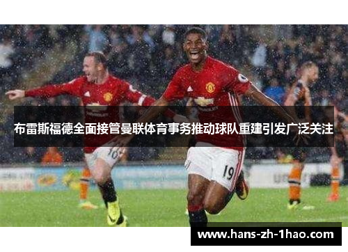 布雷斯福德全面接管曼联体育事务推动球队重建引发广泛关注