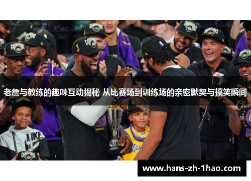 老詹与教练的趣味互动揭秘 从比赛场到训练场的亲密默契与搞笑瞬间