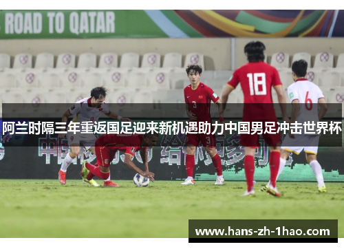 阿兰时隔三年重返国足迎来新机遇助力中国男足冲击世界杯