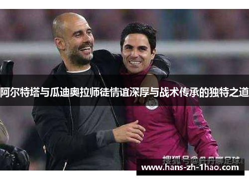 阿尔特塔与瓜迪奥拉师徒情谊深厚与战术传承的独特之道