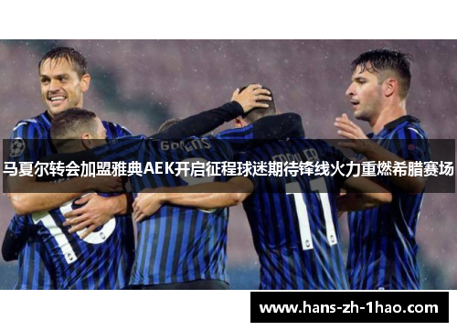 马夏尔转会加盟雅典AEK开启征程球迷期待锋线火力重燃希腊赛场