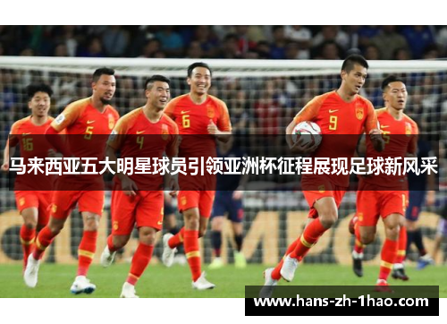 马来西亚五大明星球员引领亚洲杯征程展现足球新风采